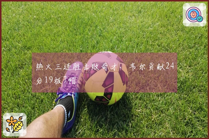 热火三连胜击败奇才，韦尔贡献24分19板7帽